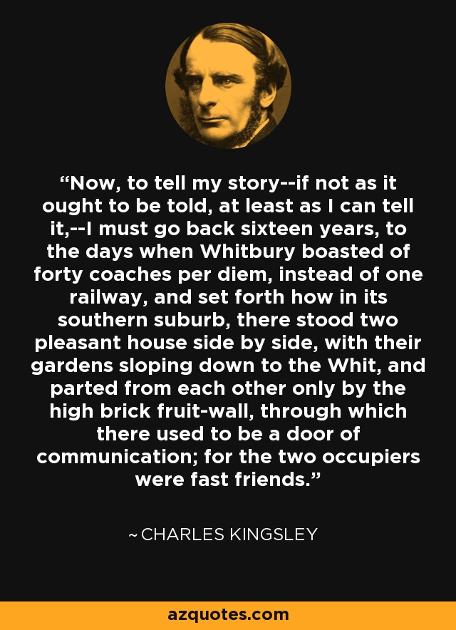 Now, to tell my story--if not as it ought to be told, at least as I can tell it,--I must go back sixteen years, to the days when Whitbury boasted of forty coaches per diem, instead of one railway, and set forth how in its southern suburb, there stood two pleasant house side by side, with their gardens sloping down to the Whit, and parted from each other only by the high brick fruit-wall, through which there used to be a door of communication; for the two occupiers were fast friends. - Charles Kingsley