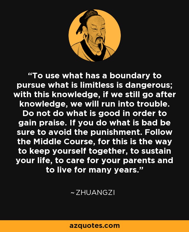 To use what has a boundary to pursue what is limitless is dangerous; with this knowledge, if we still go after knowledge, we will run into trouble. Do not do what is good in order to gain praise. If you do what is bad be sure to avoid the punishment. Follow the Middle Course, for this is the way to keep yourself together, to sustain your life, to care for your parents and to live for many years. - Zhuangzi