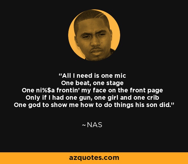All I need is one mic One beat, one stage One ni%$a frontin' my face on the front page Only if I had one gun, one girl and one crib One god to show me how to do things his son did. - Nas
