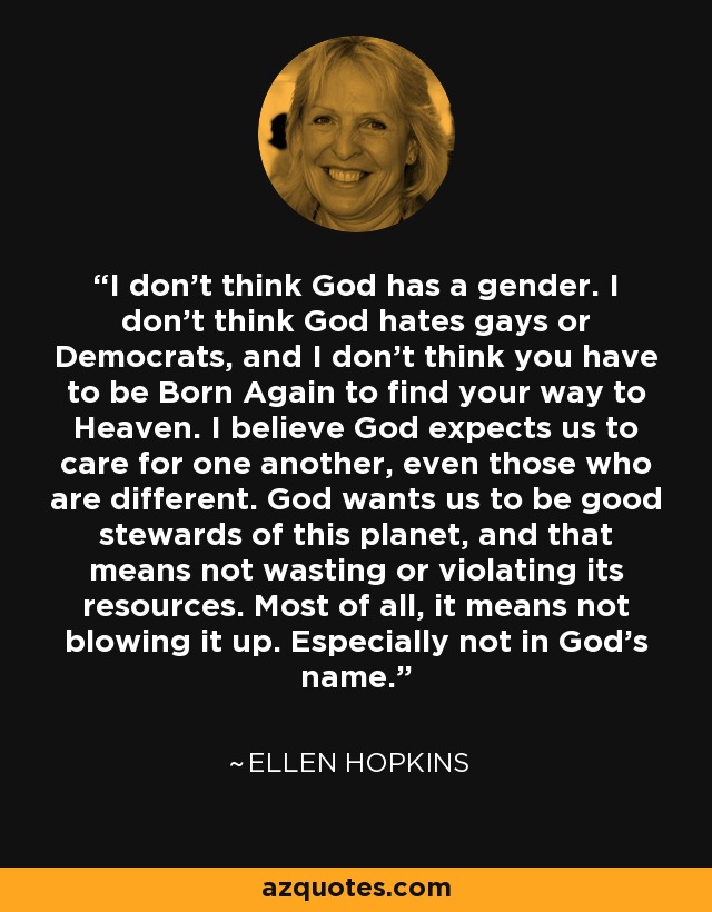 I don’t think God has a gender. I don’t think God hates gays or Democrats, and I don’t think you have to be Born Again to find your way to Heaven. I believe God expects us to care for one another, even those who are different. God wants us to be good stewards of this planet, and that means not wasting or violating its resources. Most of all, it means not blowing it up. Especially not in God’s name. - Ellen Hopkins