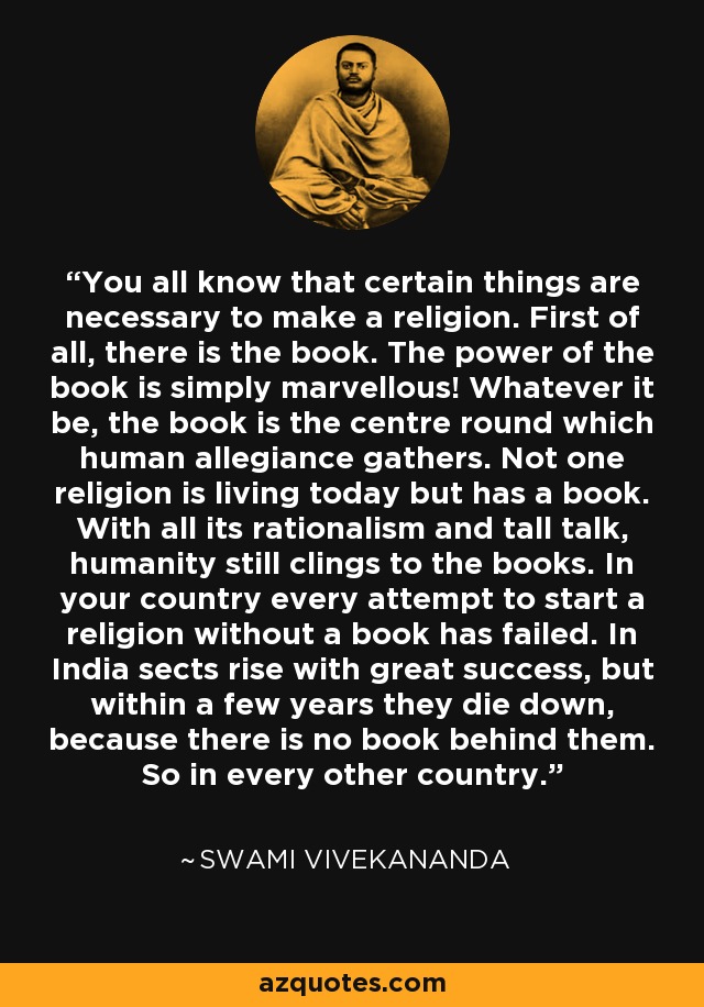 You all know that certain things are necessary to make a religion. First of all, there is the book. The power of the book is simply marvellous! Whatever it be, the book is the centre round which human allegiance gathers. Not one religion is living today but has a book. With all its rationalism and tall talk, humanity still clings to the books. In your country every attempt to start a religion without a book has failed. In India sects rise with great success, but within a few years they die down, because there is no book behind them. So in every other country. - Swami Vivekananda