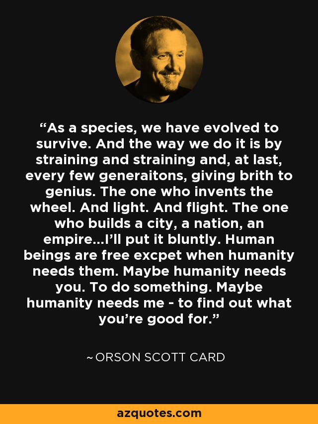 As a species, we have evolved to survive. And the way we do it is by straining and straining and, at last, every few generaitons, giving brith to genius. The one who invents the wheel. And light. And flight. The one who builds a city, a nation, an empire...I'll put it bluntly. Human beings are free excpet when humanity needs them. Maybe humanity needs you. To do something. Maybe humanity needs me - to find out what you're good for. - Orson Scott Card