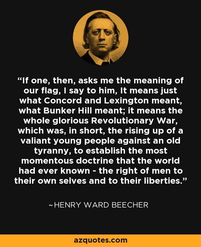 If one, then, asks me the meaning of our flag, I say to him, It means just what Concord and Lexington meant, what Bunker Hill meant; it means the whole glorious Revolutionary War, which was, in short, the rising up of a valiant young people against an old tyranny, to establish the most momentous doctrine that the world had ever known - the right of men to their own selves and to their liberties. - Henry Ward Beecher