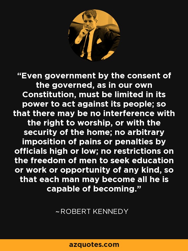 Even government by the consent of the governed, as in our own Constitution, must be limited in its power to act against its people; so that there may be no interference with the right to worship, or with the security of the home; no arbitrary imposition of pains or penalties by officials high or low; no restrictions on the freedom of men to seek education or work or opportunity of any kind, so that each man may become all he is capable of becoming. - Robert Kennedy