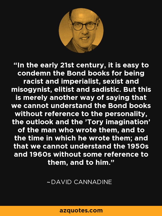 In the early 21st century, it is easy to condemn the Bond books for being racist and imperialist, sexist and misogynist, elitist and sadistic. But this is merely another way of saying that we cannot understand the Bond books without reference to the personality, the outlook and the 'Tory imagination' of the man who wrote them, and to the time in which he wrote them; and that we cannot understand the 1950s and 1960s without some reference to them, and to him. - David Cannadine