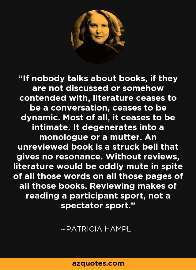 If nobody talks about books, if they are not discussed or somehow contended with, literature ceases to be a conversation, ceases to be dynamic. Most of all, it ceases to be intimate. It degenerates into a monologue or a mutter. An unreviewed book is a struck bell that gives no resonance. Without reviews, literature would be oddly mute in spite of all those words on all those pages of all those books. Reviewing makes of reading a participant sport, not a spectator sport. - Patricia Hampl
