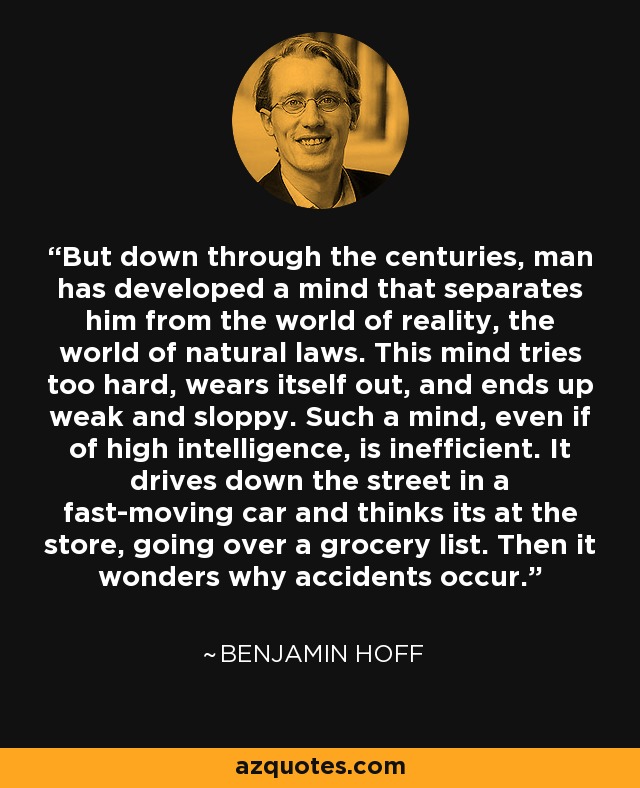 But down through the centuries, man has developed a mind that separates him from the world of reality, the world of natural laws. This mind tries too hard, wears itself out, and ends up weak and sloppy. Such a mind, even if of high intelligence, is inefficient. It drives down the street in a fast-moving car and thinks its at the store, going over a grocery list. Then it wonders why accidents occur. - Benjamin Hoff