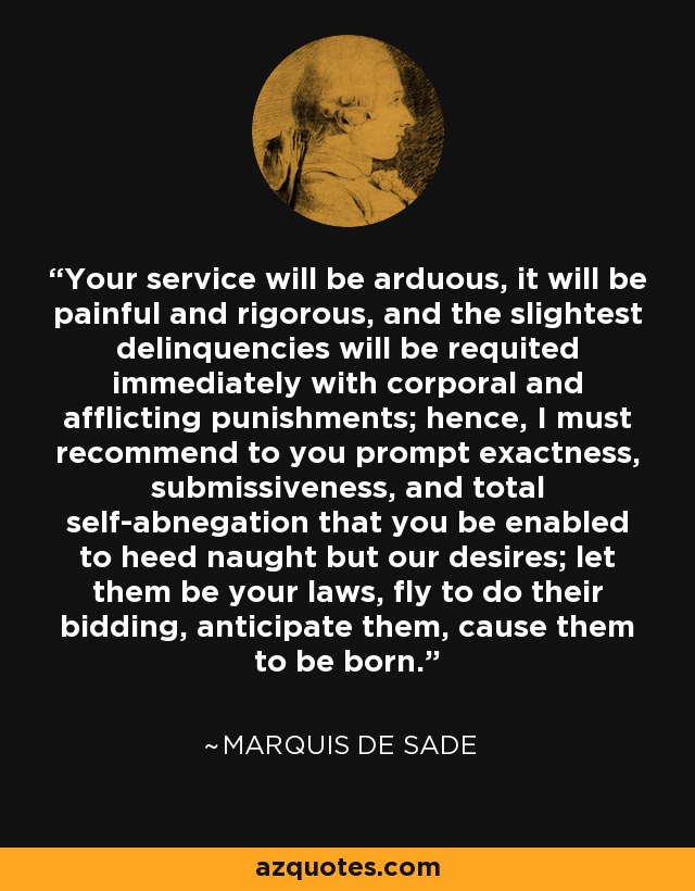 Your service will be arduous, it will be painful and rigorous, and the slightest delinquencies will be requited immediately with corporal and afflicting punishments; hence, I must recommend to you prompt exactness, submissiveness, and total self-abnegation that you be enabled to heed naught but our desires; let them be your laws, fly to do their bidding, anticipate them, cause them to be born. - Marquis de Sade