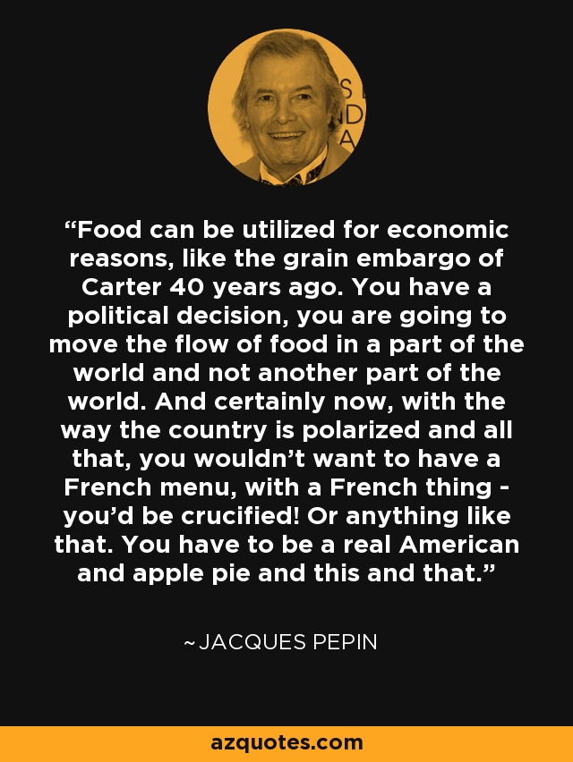 Food can be utilized for economic reasons, like the grain embargo of Carter 40 years ago. You have a political decision, you are going to move the flow of food in a part of the world and not another part of the world. And certainly now, with the way the country is polarized and all that, you wouldn't want to have a French menu, with a French thing - you'd be crucified! Or anything like that. You have to be a real American and apple pie and this and that. - Jacques Pepin