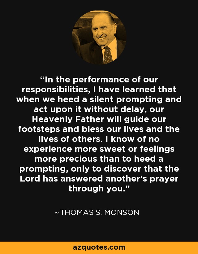 In the performance of our responsibilities, I have learned that when we heed a silent prompting and act upon it without delay, our Heavenly Father will guide our footsteps and bless our lives and the lives of others. I know of no experience more sweet or feelings more precious than to heed a prompting, only to discover that the Lord has answered another's prayer through you. - Thomas S. Monson