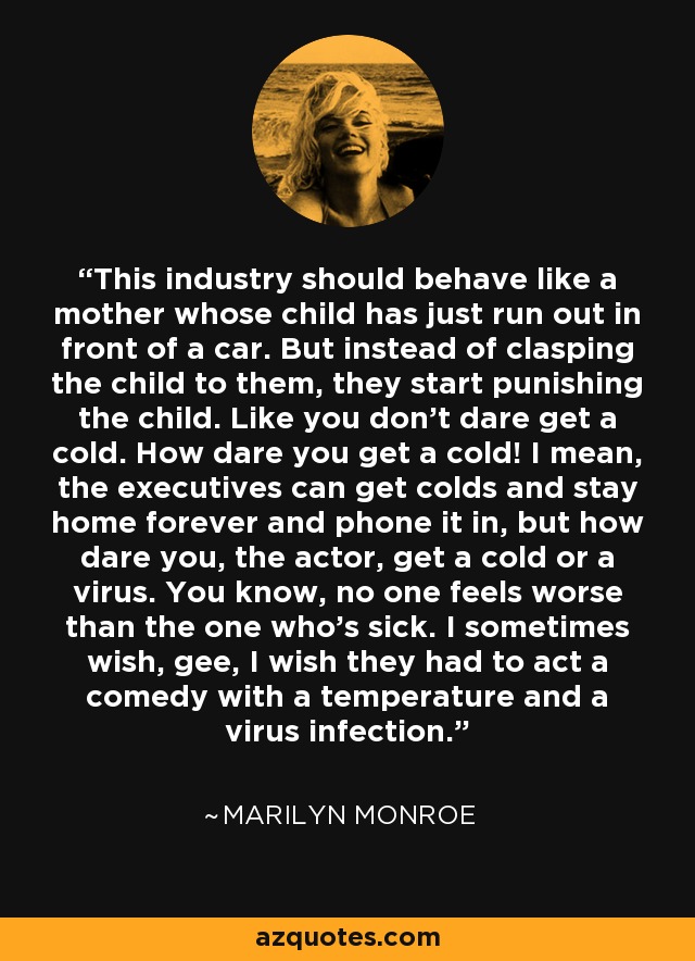 This industry should behave like a mother whose child has just run out in front of a car. But instead of clasping the child to them, they start punishing the child. Like you don't dare get a cold. How dare you get a cold! I mean, the executives can get colds and stay home forever and phone it in, but how dare you, the actor, get a cold or a virus. You know, no one feels worse than the one who's sick. I sometimes wish, gee, I wish they had to act a comedy with a temperature and a virus infection. - Marilyn Monroe
