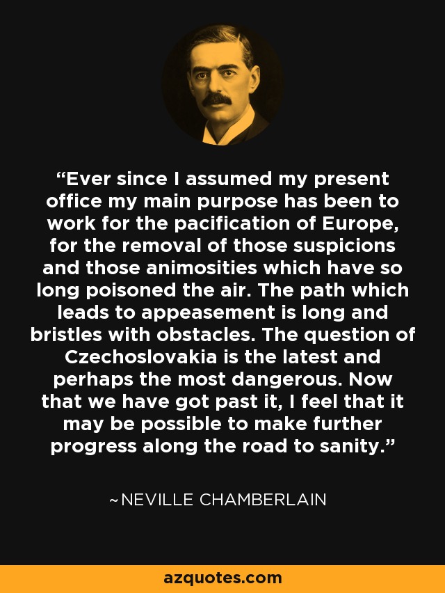 Ever since I assumed my present office my main purpose has been to work for the pacification of Europe, for the removal of those suspicions and those animosities which have so long poisoned the air. The path which leads to appeasement is long and bristles with obstacles. The question of Czechoslovakia is the latest and perhaps the most dangerous. Now that we have got past it, I feel that it may be possible to make further progress along the road to sanity. - Neville Chamberlain
