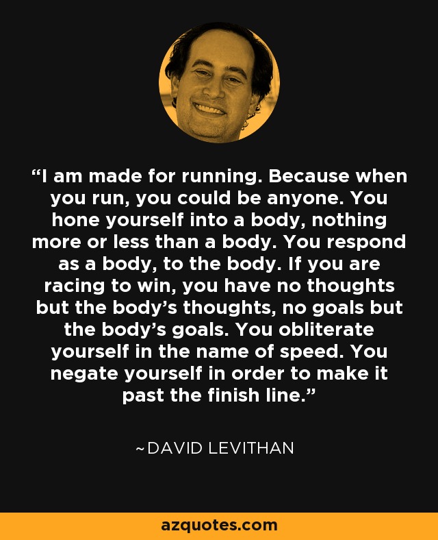 I am made for running. Because when you run, you could be anyone. You hone yourself into a body, nothing more or less than a body. You respond as a body, to the body. If you are racing to win, you have no thoughts but the body's thoughts, no goals but the body's goals. You obliterate yourself in the name of speed. You negate yourself in order to make it past the finish line. - David Levithan