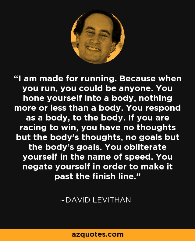 I am made for running. Because when you run, you could be anyone. You hone yourself into a body, nothing more or less than a body. You respond as a body, to the body. If you are racing to win, you have no thoughts but the body's thoughts, no goals but the body's goals. You obliterate yourself in the name of speed. You negate yourself in order to make it past the finish line. - David Levithan