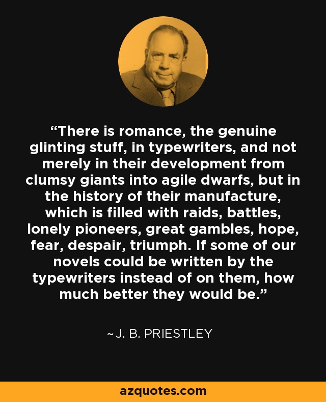 There is romance, the genuine glinting stuff, in typewriters, and not merely in their development from clumsy giants into agile dwarfs, but in the history of their manufacture, which is filled with raids, battles, lonely pioneers, great gambles, hope, fear, despair, triumph. If some of our novels could be written by the typewriters instead of on them, how much better they would be. - J. B. Priestley