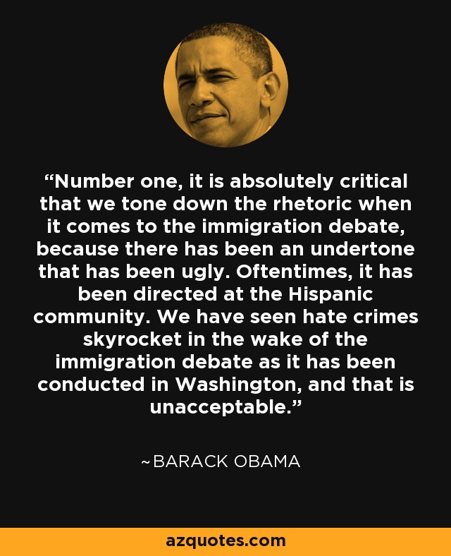 Number one, it is absolutely critical that we tone down the rhetoric when it comes to the immigration debate, because there has been an undertone that has been ugly. Oftentimes, it has been directed at the Hispanic community. We have seen hate crimes skyrocket in the wake of the immigration debate as it has been conducted in Washington, and that is unacceptable. - Barack Obama