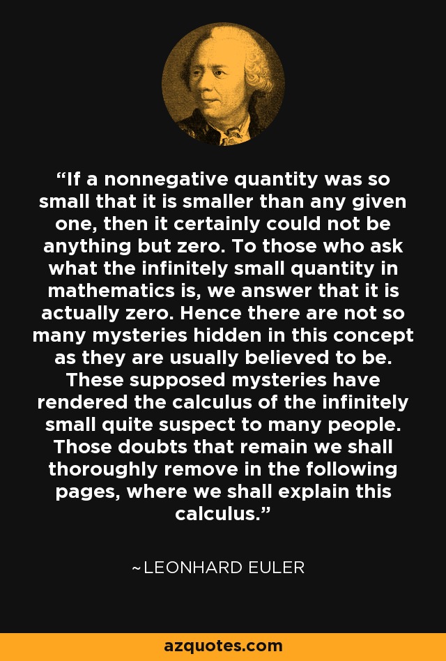 If a nonnegative quantity was so small that it is smaller than any given one, then it certainly could not be anything but zero. To those who ask what the infinitely small quantity in mathematics is, we answer that it is actually zero. Hence there are not so many mysteries hidden in this concept as they are usually believed to be. These supposed mysteries have rendered the calculus of the infinitely small quite suspect to many people. Those doubts that remain we shall thoroughly remove in the following pages, where we shall explain this calculus. - Leonhard Euler