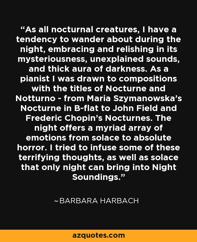 As all nocturnal creatures, I have a tendency to wander about during the night, embracing and relishing in its mysteriousness, unexplained sounds, and thick aura of darkness. As a pianist I was drawn to compositions with the titles of Nocturne and Notturno - from Maria Szymanowska's Nocturne in B-flat to John Field and Frederic Chopin's Nocturnes. The night offers a myriad array of emotions from solace to absolute horror. I tried to infuse some of these terrifying thoughts, as well as solace that only night can bring into Night Soundings. - Barbara Harbach