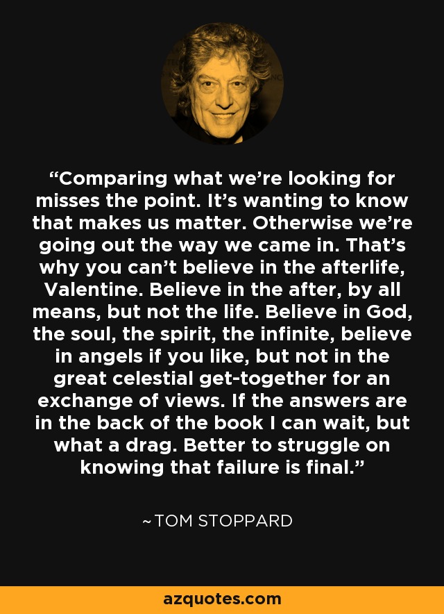 Comparing what we're looking for misses the point. It's wanting to know that makes us matter. Otherwise we're going out the way we came in. That's why you can't believe in the afterlife, Valentine. Believe in the after, by all means, but not the life. Believe in God, the soul, the spirit, the infinite, believe in angels if you like, but not in the great celestial get-together for an exchange of views. If the answers are in the back of the book I can wait, but what a drag. Better to struggle on knowing that failure is final. - Tom Stoppard