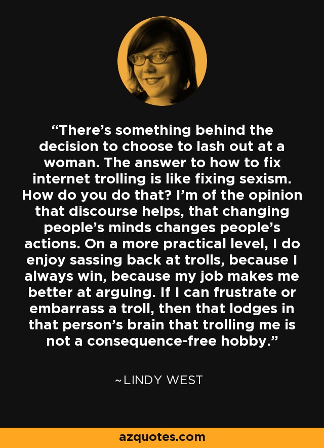 There's something behind the decision to choose to lash out at a woman. The answer to how to fix internet trolling is like fixing sexism. How do you do that? I'm of the opinion that discourse helps, that changing people's minds changes people's actions. On a more practical level, I do enjoy sassing back at trolls, because I always win, because my job makes me better at arguing. If I can frustrate or embarrass a troll, then that lodges in that person's brain that trolling me is not a consequence-free hobby. - Lindy West