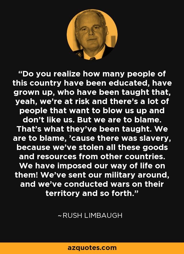 Do you realize how many people of this country have been educated, have grown up, who have been taught that, yeah, we're at risk and there's a lot of people that want to blow us up and don't like us. But we are to blame. That's what they've been taught. We are to blame, 'cause there was slavery, because we've stolen all these goods and resources from other countries. We have imposed our way of life on them! We've sent our military around, and we've conducted wars on their territory and so forth. - Rush Limbaugh