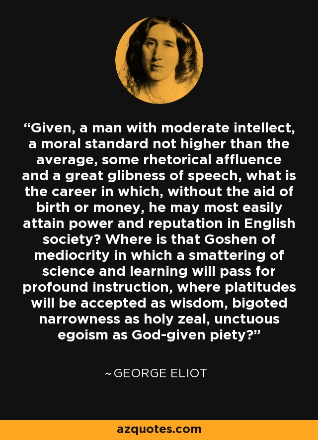 Given, a man with moderate intellect, a moral standard not higher than the average, some rhetorical affluence and a great glibness of speech, what is the career in which, without the aid of birth or money, he may most easily attain power and reputation in English society? Where is that Goshen of mediocrity in which a smattering of science and learning will pass for profound instruction, where platitudes will be accepted as wisdom, bigoted narrowness as holy zeal, unctuous egoism as God-given piety? - George Eliot