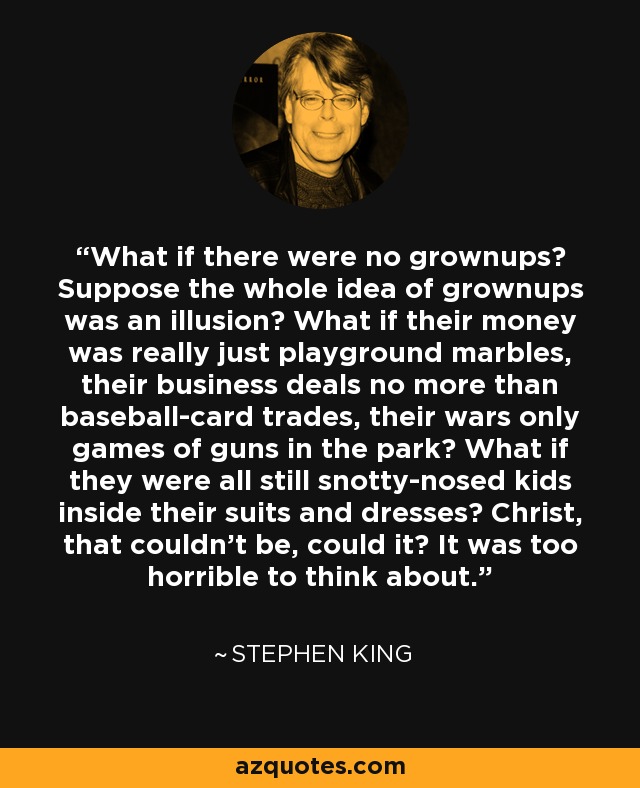 What if there were no grownups? Suppose the whole idea of grownups was an illusion? What if their money was really just playground marbles, their business deals no more than baseball-card trades, their wars only games of guns in the park? What if they were all still snotty-nosed kids inside their suits and dresses? Christ, that couldn't be, could it? It was too horrible to think about. - Stephen King