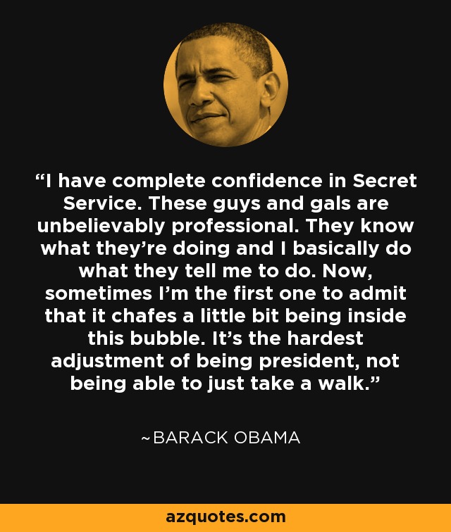 I have complete confidence in Secret Service. These guys and gals are unbelievably professional. They know what they’re doing and I basically do what they tell me to do. Now, sometimes I’m the first one to admit that it chafes a little bit being inside this bubble. It’s the hardest adjustment of being president, not being able to just take a walk. - Barack Obama