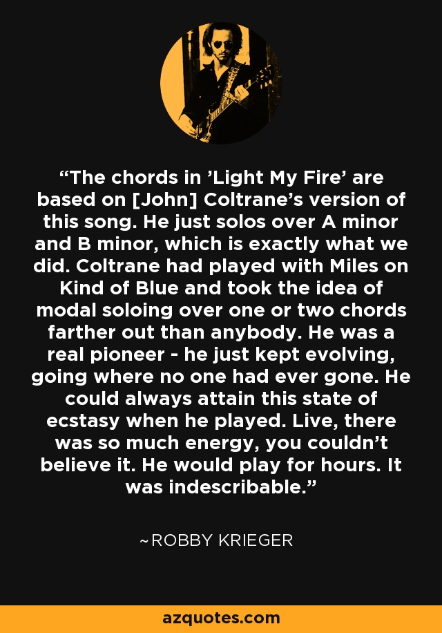 The chords in 'Light My Fire' are based on [John] Coltrane's version of this song. He just solos over A minor and B minor, which is exactly what we did. Coltrane had played with Miles on Kind of Blue and took the idea of modal soloing over one or two chords farther out than anybody. He was a real pioneer - he just kept evolving, going where no one had ever gone. He could always attain this state of ecstasy when he played. Live, there was so much energy, you couldn't believe it. He would play for hours. It was indescribable. - Robby Krieger