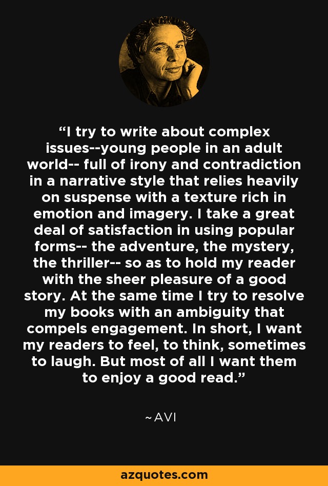 I try to write about complex issues--young people in an adult world-- full of irony and contradiction in a narrative style that relies heavily on suspense with a texture rich in emotion and imagery. I take a great deal of satisfaction in using popular forms-- the adventure, the mystery, the thriller-- so as to hold my reader with the sheer pleasure of a good story. At the same time I try to resolve my books with an ambiguity that compels engagement. In short, I want my readers to feel, to think, sometimes to laugh. But most of all I want them to enjoy a good read. - Avi