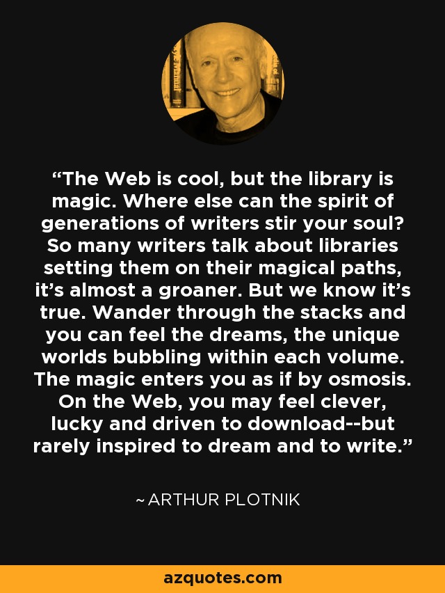 The Web is cool, but the library is magic. Where else can the spirit of generations of writers stir your soul? So many writers talk about libraries setting them on their magical paths, it's almost a groaner. But we know it's true. Wander through the stacks and you can feel the dreams, the unique worlds bubbling within each volume. The magic enters you as if by osmosis. On the Web, you may feel clever, lucky and driven to download--but rarely inspired to dream and to write. - Arthur Plotnik