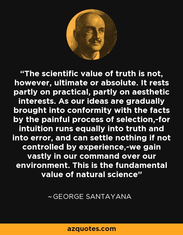 The scientific value of truth is not, however, ultimate or absolute. It rests partly on practical, partly on aesthetic interests. As our ideas are gradually brought into conformity with the facts by the painful process of selection,-for intuition runs equally into truth and into error, and can settle nothing if not controlled by experience,-we gain vastly in our command over our environment. This is the fundamental value of natural science - George Santayana