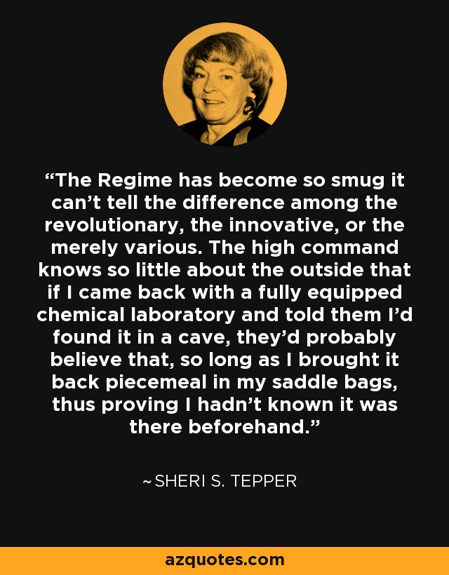 The Regime has become so smug it can't tell the difference among the revolutionary, the innovative, or the merely various. The high command knows so little about the outside that if I came back with a fully equipped chemical laboratory and told them I'd found it in a cave, they'd probably believe that, so long as I brought it back piecemeal in my saddle bags, thus proving I hadn't known it was there beforehand. - Sheri S. Tepper