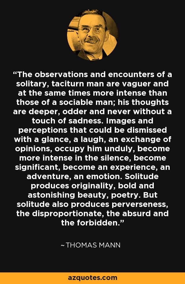 The observations and encounters of a solitary, taciturn man are vaguer and at the same times more intense than those of a sociable man; his thoughts are deeper, odder and never without a touch of sadness. Images and perceptions that could be dismissed with a glance, a laugh, an exchange of opinions, occupy him unduly, become more intense in the silence, become significant, become an experience, an adventure, an emotion. Solitude produces originality, bold and astonishing beauty, poetry. But solitude also produces perverseness, the disproportionate, the absurd and the forbidden. - Thomas Mann