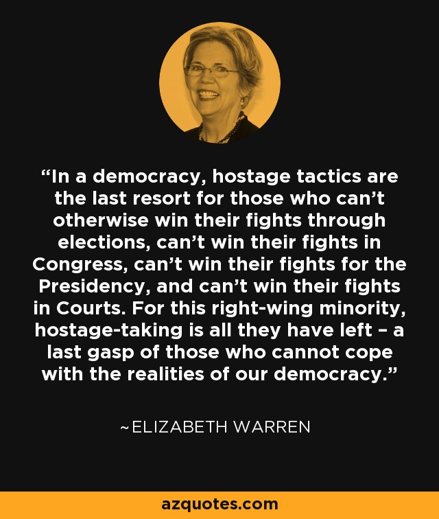In a democracy, hostage tactics are the last resort for those who can’t otherwise win their fights through elections, can’t win their fights in Congress, can’t win their fights for the Presidency, and can’t win their fights in Courts. For this right-wing minority, hostage-taking is all they have left – a last gasp of those who cannot cope with the realities of our democracy. - Elizabeth Warren