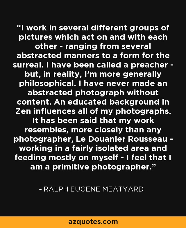 I work in several different groups of pictures which act on and with each other - ranging from several abstracted manners to a form for the surreal. I have been called a preacher - but, in reality, I'm more generally philosophical. I have never made an abstracted photograph without content. An educated background in Zen influences all of my photographs. It has been said that my work resembles, more closely than any photographer, Le Douanier Rousseau - working in a fairly isolated area and feeding mostly on myself - I feel that I am a primitive photographer. - Ralph Eugene Meatyard