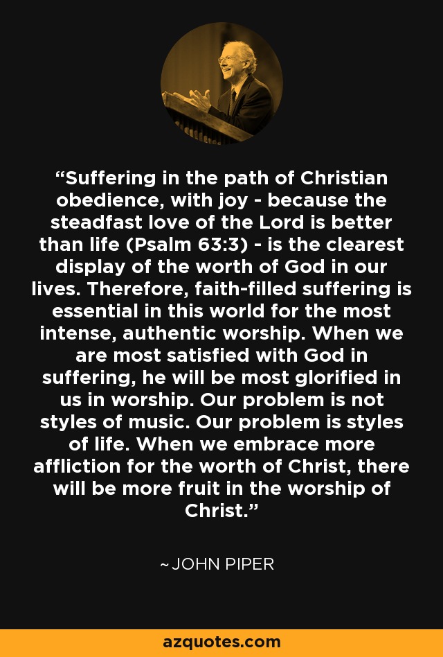 Suffering in the path of Christian obedience, with joy - because the steadfast love of the Lord is better than life (Psalm 63:3) - is the clearest display of the worth of God in our lives. Therefore, faith-filled suffering is essential in this world for the most intense, authentic worship. When we are most satisfied with God in suffering, he will be most glorified in us in worship. Our problem is not styles of music. Our problem is styles of life. When we embrace more affliction for the worth of Christ, there will be more fruit in the worship of Christ. - John Piper