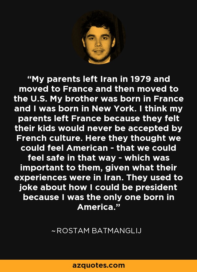 My parents left Iran in 1979 and moved to France and then moved to the U.S. My brother was born in France and I was born in New York. I think my parents left France because they felt their kids would never be accepted by French culture. Here they thought we could feel American - that we could feel safe in that way - which was important to them, given what their experiences were in Iran. They used to joke about how I could be president because I was the only one born in America. - Rostam Batmanglij