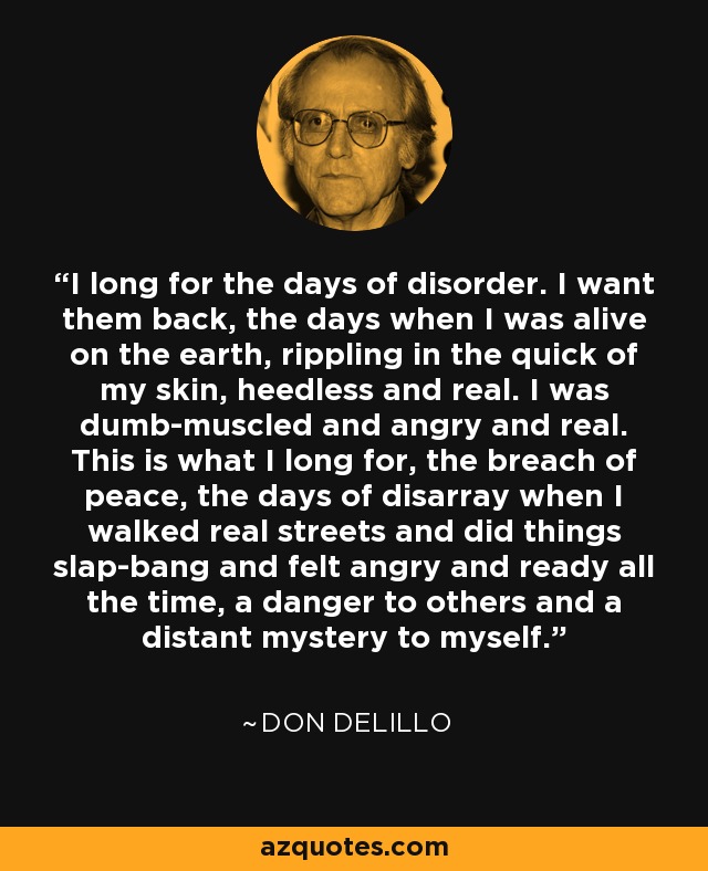 I long for the days of disorder. I want them back, the days when I was alive on the earth, rippling in the quick of my skin, heedless and real. I was dumb-muscled and angry and real. This is what I long for, the breach of peace, the days of disarray when I walked real streets and did things slap-bang and felt angry and ready all the time, a danger to others and a distant mystery to myself. - Don DeLillo