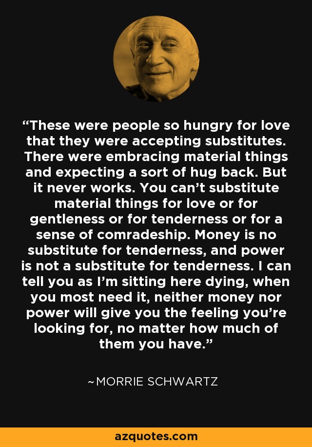 These were people so hungry for love that they were accepting substitutes. There were embracing material things and expecting a sort of hug back. But it never works. You can't substitute material things for love or for gentleness or for tenderness or for a sense of comradeship. Money is no substitute for tenderness, and power is not a substitute for tenderness. I can tell you as I'm sitting here dying, when you most need it, neither money nor power will give you the feeling you're looking for, no matter how much of them you have. - Morrie Schwartz