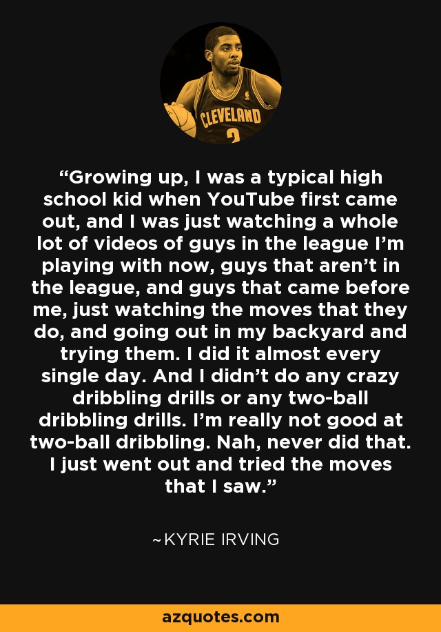 Growing up, I was a typical high school kid when YouTube first came out, and I was just watching a whole lot of videos of guys in the league I'm playing with now, guys that aren't in the league, and guys that came before me, just watching the moves that they do, and going out in my backyard and trying them. I did it almost every single day. And I didn't do any crazy dribbling drills or any two-ball dribbling drills. I'm really not good at two-ball dribbling. Nah, never did that. I just went out and tried the moves that I saw. - Kyrie Irving