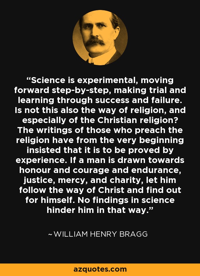 Science is experimental, moving forward step-by-step, making trial and learning through success and failure. Is not this also the way of religion, and especially of the Christian religion? The writings of those who preach the religion have from the very beginning insisted that it is to be proved by experience. If a man is drawn towards honour and courage and endurance, justice, mercy, and charity, let him follow the way of Christ and find out for himself. No findings in science hinder him in that way. - William Henry Bragg