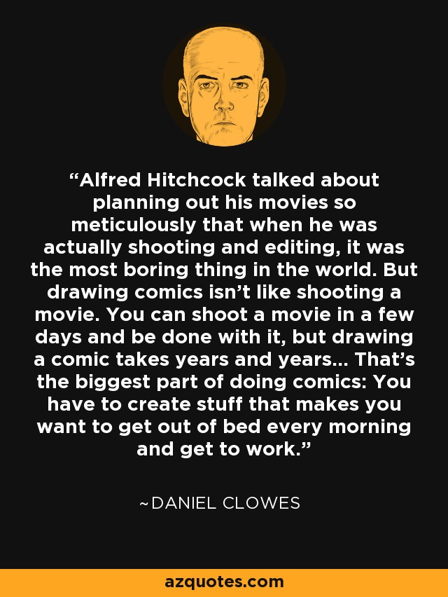 Alfred Hitchcock talked about planning out his movies so meticulously that when he was actually shooting and editing, it was the most boring thing in the world. But drawing comics isn't like shooting a movie. You can shoot a movie in a few days and be done with it, but drawing a comic takes years and years... That's the biggest part of doing comics: You have to create stuff that makes you want to get out of bed every morning and get to work. - Daniel Clowes