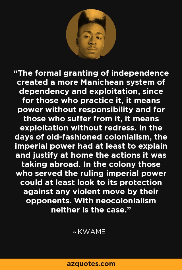 The formal granting of independence created a more Manichean system of dependency and exploitation, since for those who practice it, it means power without responsibility and for those who suffer from it, it means exploitation without redress. In the days of old-fashioned colonialism, the imperial power had at least to explain and justify at home the actions it was taking abroad. In the colony those who served the ruling imperial power could at least look to its protection against any violent move by their opponents. With neocolonialism neither is the case. - Kwame