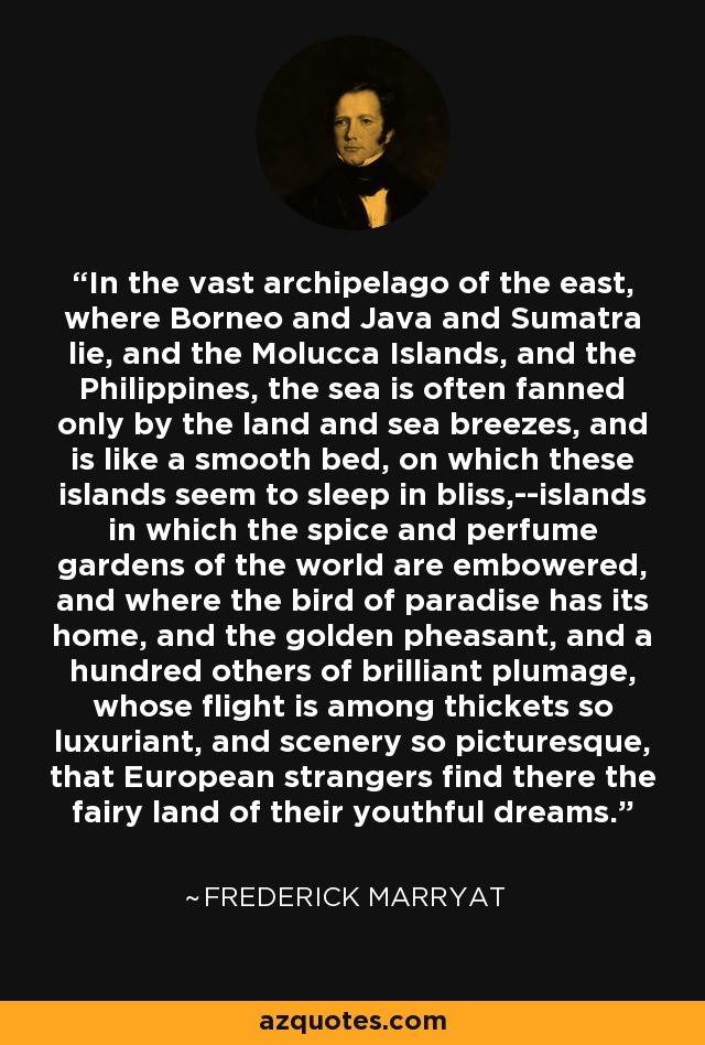 In the vast archipelago of the east, where Borneo and Java and Sumatra lie, and the Molucca Islands, and the Philippines, the sea is often fanned only by the land and sea breezes, and is like a smooth bed, on which these islands seem to sleep in bliss,--islands in which the spice and perfume gardens of the world are embowered, and where the bird of paradise has its home, and the golden pheasant, and a hundred others of brilliant plumage, whose flight is among thickets so luxuriant, and scenery so picturesque, that European strangers find there the fairy land of their youthful dreams. - Frederick Marryat