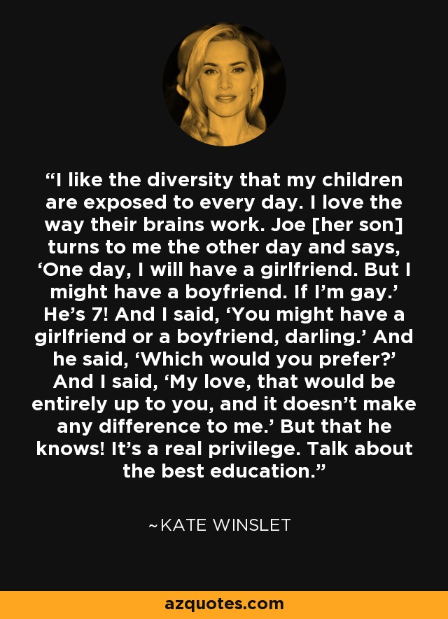 I like the diversity that my children are exposed to every day. I love the way their brains work. Joe [her son] turns to me the other day and says, ‘One day, I will have a girlfriend. But I might have a boyfriend. If I’m gay.’ He’s 7! And I said, ‘You might have a girlfriend or a boyfriend, darling.’ And he said, ‘Which would you prefer?’ And I said, ‘My love, that would be entirely up to you, and it doesn’t make any difference to me.’ But that he knows! It’s a real privilege. Talk about the best education. - Kate Winslet