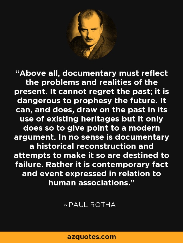 Above all, documentary must reflect the problems and realities of the present. It cannot regret the past; it is dangerous to prophesy the future. It can, and does, draw on the past in its use of existing heritages but it only does so to give point to a modern argument. In no sense is documentary a historical reconstruction and attempts to make it so are destined to failure. Rather it is contemporary fact and event expressed in relation to human associations. - Paul Rotha