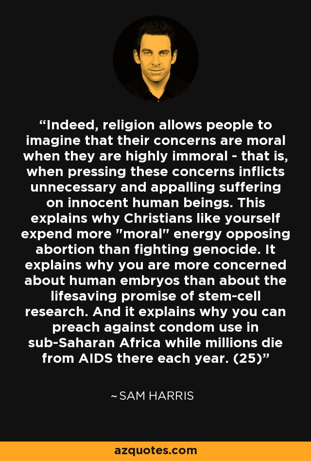 Indeed, religion allows people to imagine that their concerns are moral when they are highly immoral - that is, when pressing these concerns inflicts unnecessary and appalling suffering on innocent human beings. This explains why Christians like yourself expend more 