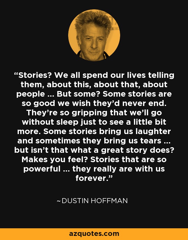 Stories? We all spend our lives telling them, about this, about that, about people … But some? Some stories are so good we wish they’d never end. They’re so gripping that we’ll go without sleep just to see a little bit more. Some stories bring us laughter and sometimes they bring us tears … but isn’t that what a great story does? Makes you feel? Stories that are so powerful … they really are with us forever. - Dustin Hoffman