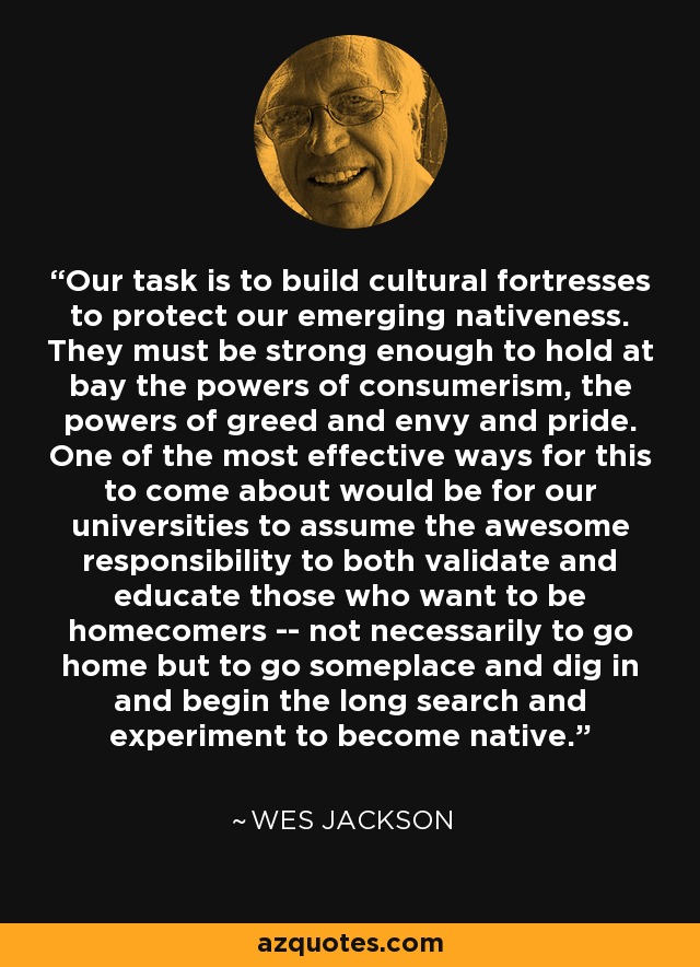 Our task is to build cultural fortresses to protect our emerging nativeness. They must be strong enough to hold at bay the powers of consumerism, the powers of greed and envy and pride. One of the most effective ways for this to come about would be for our universities to assume the awesome responsibility to both validate and educate those who want to be homecomers -- not necessarily to go home but to go someplace and dig in and begin the long search and experiment to become native. - Wes Jackson